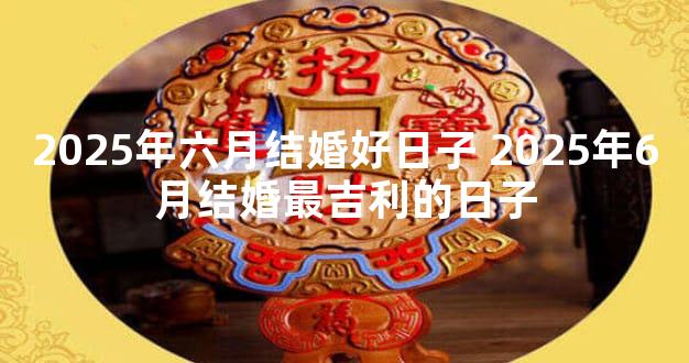 2025年六月结婚好日子 2025年6月结婚最吉利的日子